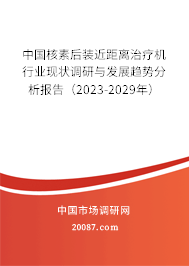 中国核素后装近距离治疗机行业现状调研与发展趋势分析报告（2023-2029年）