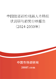 中国管道巡检机器人市场现状调研与趋势分析报告（2024-2030年）