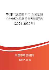 中国厂复混肥料市场深度研究分析及发展前景预测报告（2024-2030年）