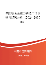 中国铝合金重力铸造市场调研与趋势分析（2024-2030年）