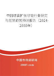 中国球囊扩张导管行业研究与前景趋势预测报告（2024-2030年）