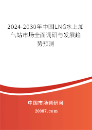 2024-2030年中国LNG水上加气站市场全面调研与发展趋势预测