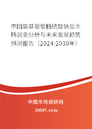 中国氨基葡萄糖硫酸钠盐市场调查分析与未来发展趋势预测报告（2024-2030年）