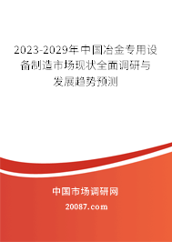 2023-2029年中国冶金专用设备制造市场现状全面调研与发展趋势预测