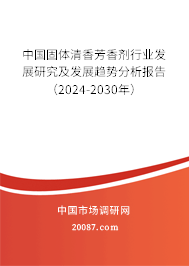 中国固体清香芳香剂行业发展研究及发展趋势分析报告（2024-2030年）