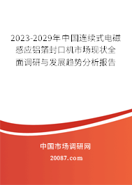 2023-2029年中国连续式电磁感应铝箔封口机市场现状全面调研与发展趋势分析报告