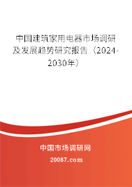 中国建筑家用电器市场调研及发展趋势研究报告（2024-2030年）