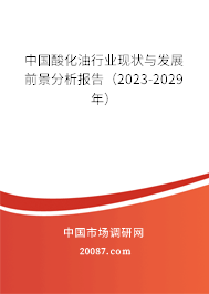 中国酸化油行业现状与发展前景分析报告（2023-2029年）