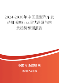 2024-2030年中国重型汽车发动机活塞行业现状调研与前景趋势预测报告