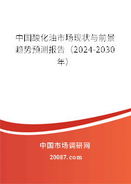 中国酸化油市场现状与前景趋势预测报告（2024-2030年）