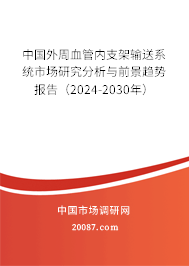 中国外周血管内支架输送系统市场研究分析与前景趋势报告（2024-2030年）