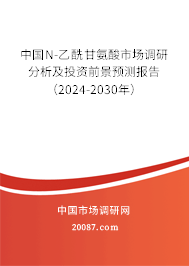 中国N-乙酰甘氨酸市场调研分析及投资前景预测报告（2024-2030年）