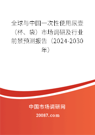 全球与中国一次性使用尿壶（杯、袋）市场调研及行业前景预测报告（2024-2030年）