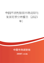 中国不锈耐酸钢市场调研与发展前景分析报告（2023年）